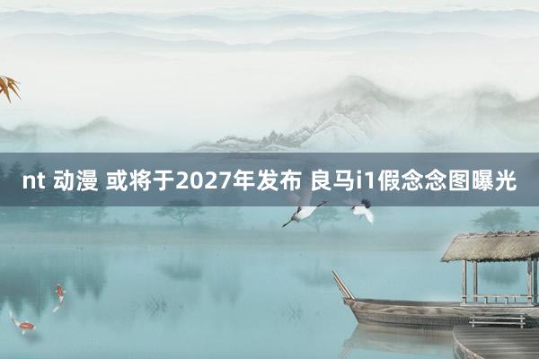 nt 动漫 或将于2027年发布 良马i1假念念图曝光
