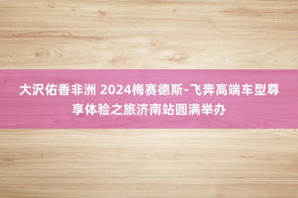 大沢佑香非洲 2024梅赛德斯-飞奔高端车型尊享体验之旅济南站圆满举办