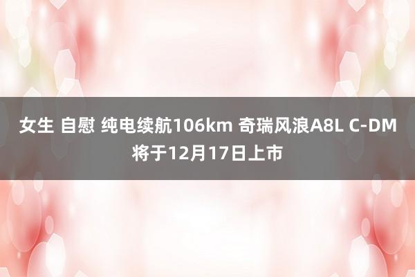 女生 自慰 纯电续航106km 奇瑞风浪A8L C-DM将于12月17日上市