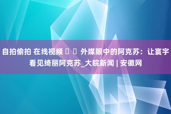 自拍偷拍 在线视频 ‍‍外媒眼中的阿克苏：让寰宇看见绮丽阿克苏_大皖新闻 | 安徽网