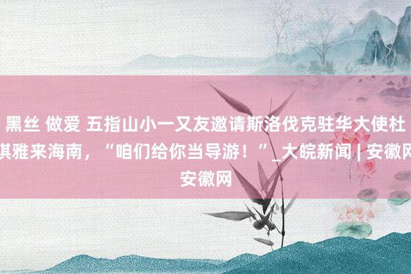 黑丝 做爱 五指山小一又友邀请斯洛伐克驻华大使杜琪雅来海南，“咱们给你当导游！”_大皖新闻 | 安徽网