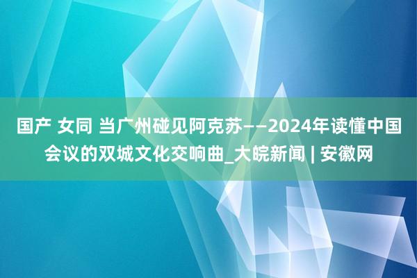 国产 女同 当广州碰见阿克苏——2024年读懂中国会议的双城文化交响曲_大皖新闻 | 安徽网