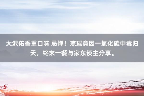 大沢佑香重口味 忌惮！琼瑶竟因一氧化碳中毒归天，终末一餐与家东谈主分享。