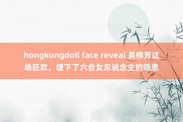 hongkongdoll face reveal 吴柳芳这场狂欢，埋下了六合女东说念主的隐患
