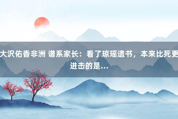 大沢佑香非洲 谱系家长：看了琼瑶遗书，本来比死更进击的是...