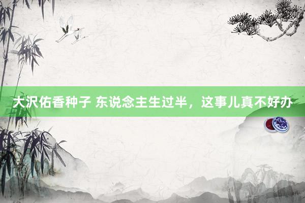 大沢佑香种子 东说念主生过半，这事儿真不好办