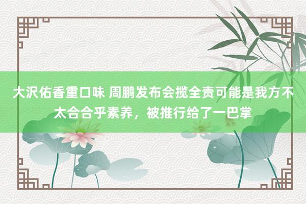 大沢佑香重口味 周鹏发布会揽全责可能是我方不太合合乎素养，被推行给了一巴掌