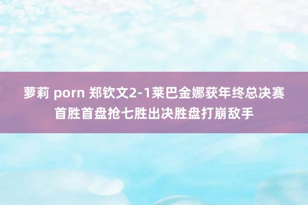 萝莉 porn 郑钦文2-1莱巴金娜获年终总决赛首胜首盘抢七胜出决胜盘打崩敌手