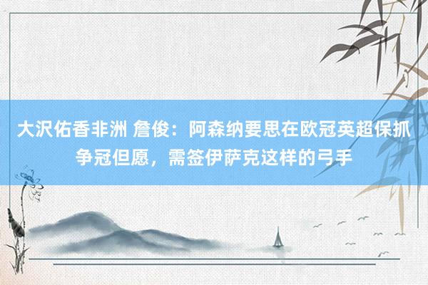大沢佑香非洲 詹俊：阿森纳要思在欧冠英超保抓争冠但愿，需签伊萨克这样的弓手