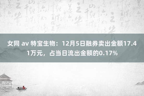 女同 av 特宝生物：12月5日融券卖出金额17.41万元，占当日流出金额的0.17%