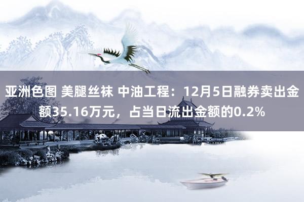 亚洲色图 美腿丝袜 中油工程：12月5日融券卖出金额35.16万元，占当日流出金额的0.2%