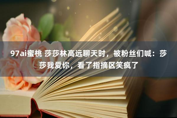 97ai蜜桃 莎莎林高远聊天时，被粉丝们喊：莎莎我爱你，看了指摘区笑疯了