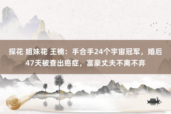 探花 姐妹花 王楠：手合手24个宇宙冠军，婚后47天被查出癌症，富豪丈夫不离不弃