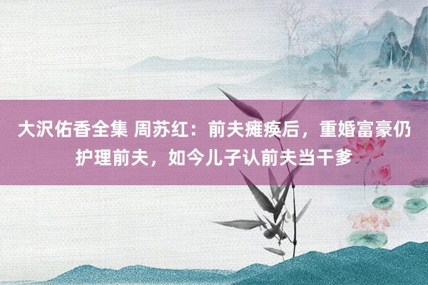 大沢佑香全集 周苏红：前夫瘫痪后，重婚富豪仍护理前夫，如今儿子认前夫当干爹