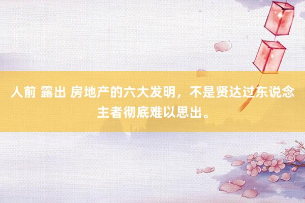 人前 露出 房地产的六大发明，不是贤达过东说念主者彻底难以思出。
