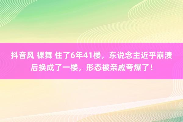 抖音风 裸舞 住了6年41楼，东说念主近乎崩溃后换成了一楼，形态被亲戚夸爆了！