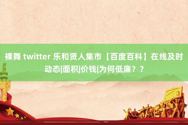 裸舞 twitter 乐和贤人集市【百度百科】在线及时动态|面积|价钱|为何低廉？？