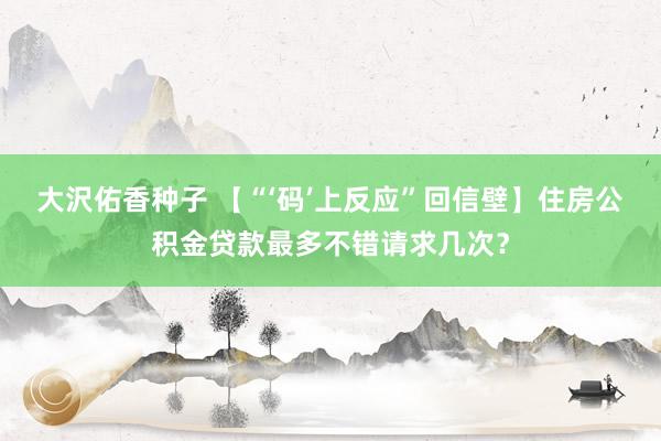 大沢佑香种子 【“‘码’上反应”回信壁】住房公积金贷款最多不错请求几次？