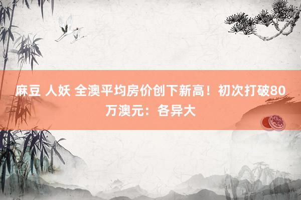 麻豆 人妖 全澳平均房价创下新高！初次打破80万澳元：各异大