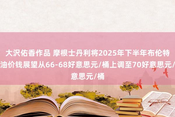 大沢佑香作品 摩根士丹利将2025年下半年布伦特原油价钱展望从66-68好意思元/桶上调至70好意思元/桶