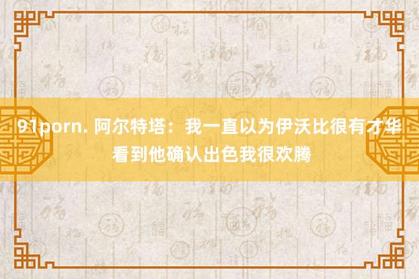 91porn. 阿尔特塔：我一直以为伊沃比很有才华 看到他确认出色我很欢腾