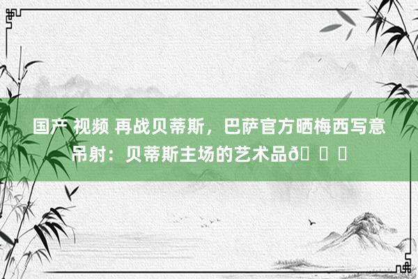 国产 视频 再战贝蒂斯，巴萨官方晒梅西写意吊射：贝蒂斯主场的艺术品🐐