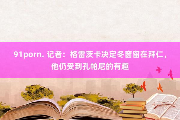 91porn. 记者：格雷茨卡决定冬窗留在拜仁，他仍受到孔帕尼的有趣