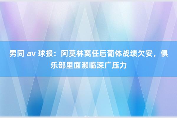 男同 av 球报：阿莫林离任后葡体战绩欠安，俱乐部里面濒临深广压力