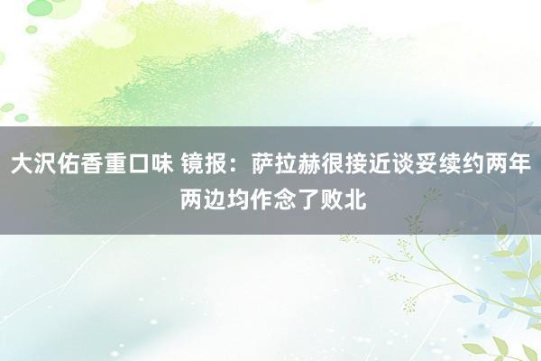 大沢佑香重口味 镜报：萨拉赫很接近谈妥续约两年 两边均作念了败北