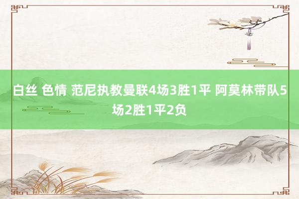 白丝 色情 范尼执教曼联4场3胜1平 阿莫林带队5场2胜1平2负