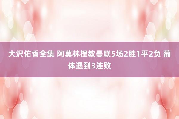 大沢佑香全集 阿莫林捏教曼联5场2胜1平2负 葡体遇到3连败