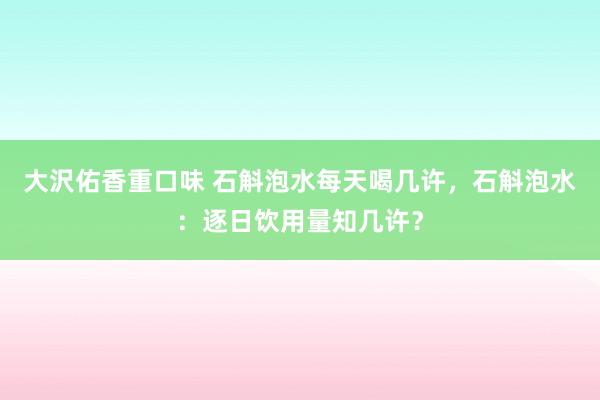 大沢佑香重口味 石斛泡水每天喝几许，石斛泡水：逐日饮用量知几许？
