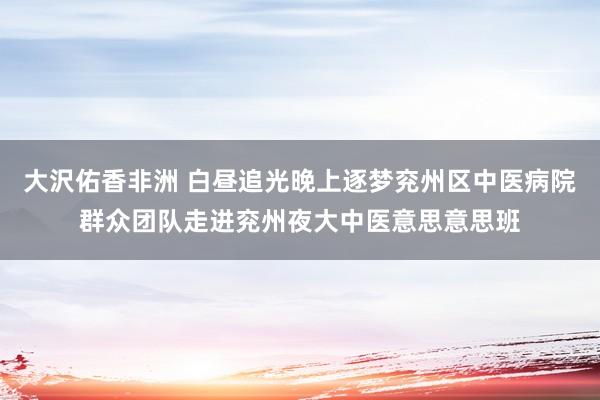 大沢佑香非洲 白昼追光晚上逐梦兖州区中医病院群众团队走进兖州夜大中医意思意思班
