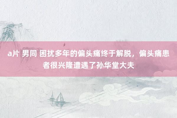 a片 男同 困扰多年的偏头痛终于解脱，偏头痛患者很兴隆遭遇了孙华堂大夫