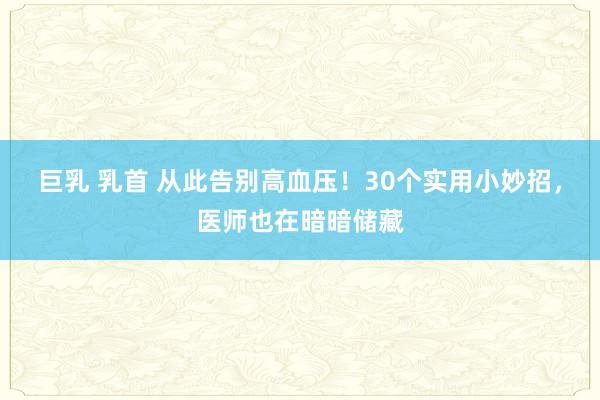 巨乳 乳首 从此告别高血压！30个实用小妙招，医师也在暗暗储藏