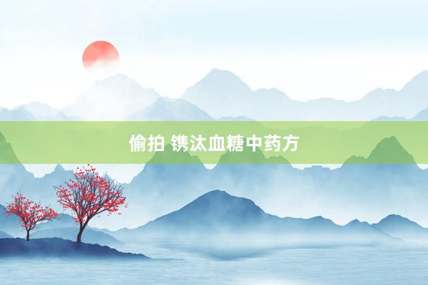 偷拍 镌汰血糖中药方