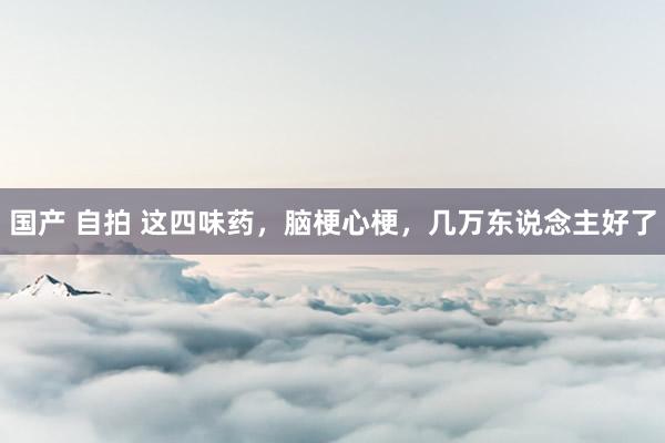 国产 自拍 这四味药,脑梗心梗,几万东说念主好了