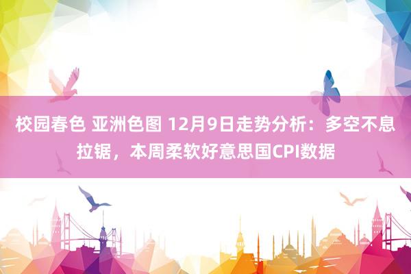 校园春色 亚洲色图 12月9日走势分析：多空不息拉锯，本周柔软好意思国CPI数据