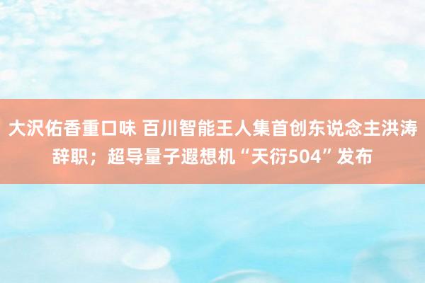 大沢佑香重口味 百川智能王人集首创东说念主洪涛辞职；超导量子遐想机“天衍504”发布