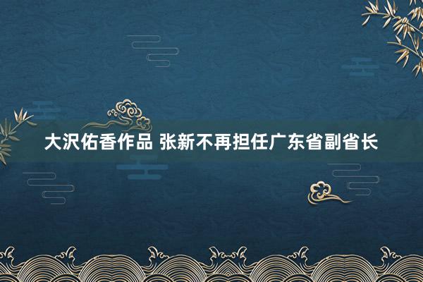 大沢佑香作品 张新不再担任广东省副省长
