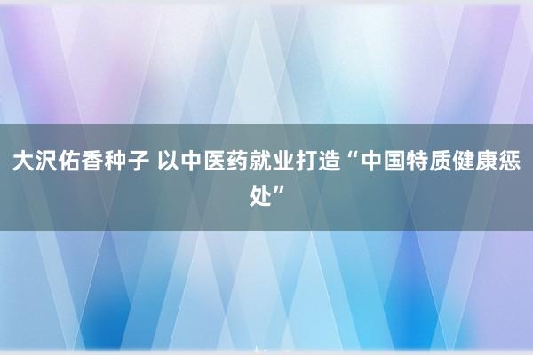 大沢佑香种子 以中医药就业打造“中国特质健康惩处”