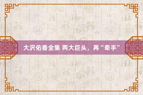 大沢佑香全集 两大巨头，再“牵手”