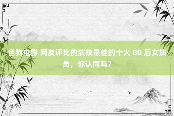 色狗电影 网友评比的演技最佳的十大 80 后女演员，你认同吗？