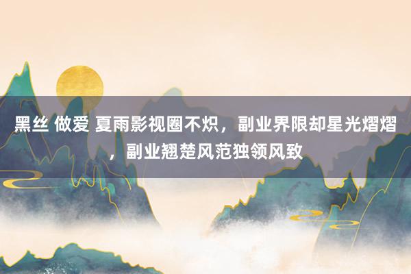 黑丝 做爱 夏雨影视圈不炽，副业界限却星光熠熠，副业翘楚风范独领风致