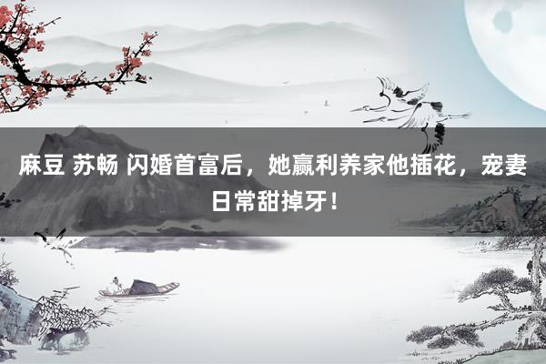 麻豆 苏畅 闪婚首富后，她赢利养家他插花，宠妻日常甜掉牙！