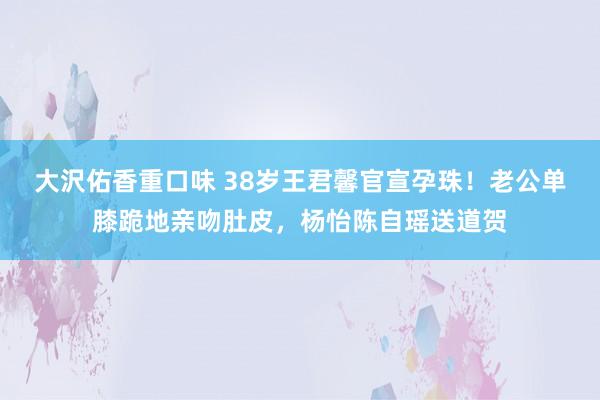 大沢佑香重口味 38岁王君馨官宣孕珠！老公单膝跪地亲吻肚皮，杨怡陈自瑶送道贺