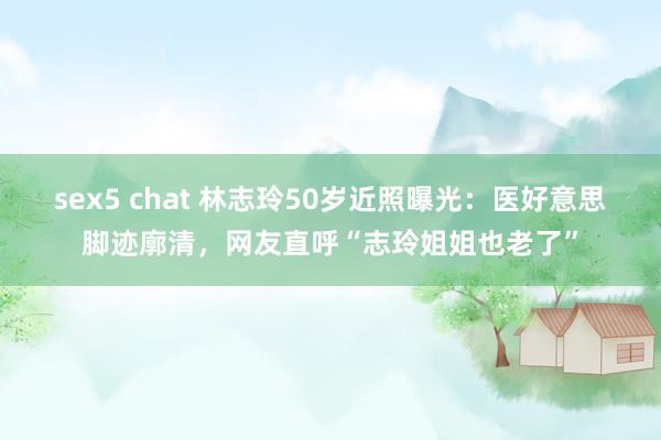 sex5 chat 林志玲50岁近照曝光：医好意思脚迹廓清，网友直呼“志玲姐姐也老了”