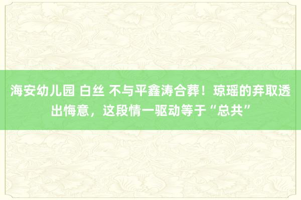 海安幼儿园 白丝 不与平鑫涛合葬！琼瑶的弃取透出悔意，这段情一驱动等于“总共”
