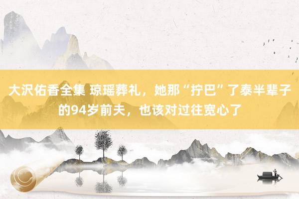 大沢佑香全集 琼瑶葬礼，她那“拧巴”了泰半辈子的94岁前夫，也该对过往宽心了