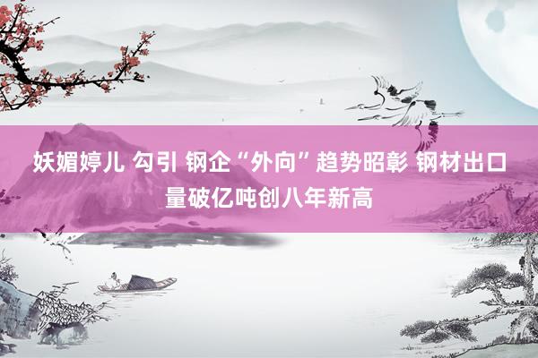 妖媚婷儿 勾引 钢企“外向”趋势昭彰 钢材出口量破亿吨创八年新高